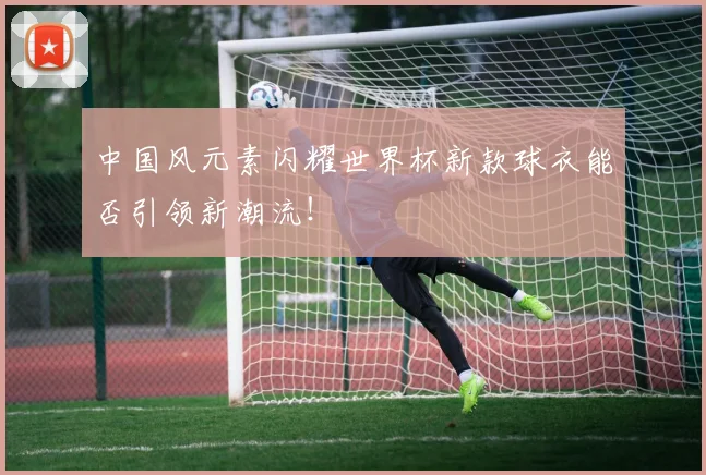 中国风元素闪耀世界杯新款球衣能否引领新潮流！