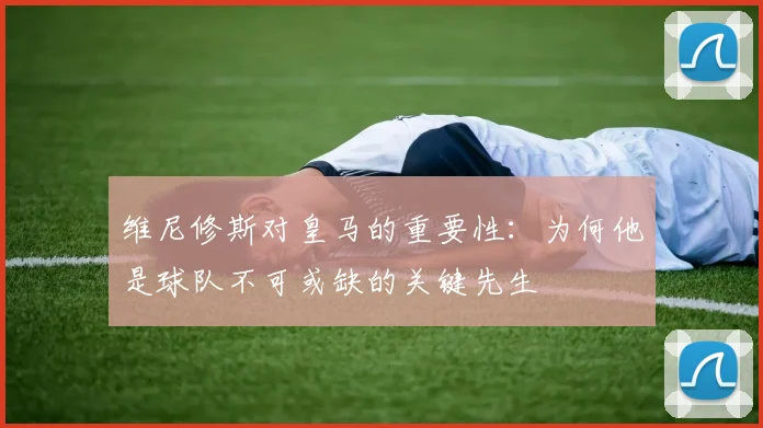 维尼修斯对皇马的重要性：为何他是球队不可或缺的关键先生