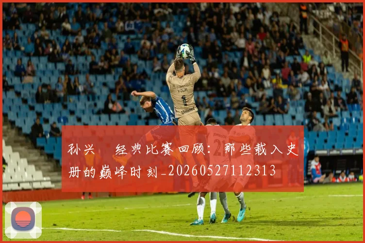 孙兴慜经典比赛回顾：那些载入史册的巅峰时刻_20260527112313
