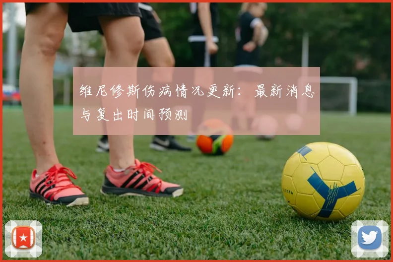 维尼修斯伤病情况更新：最新消息与复出时间预测