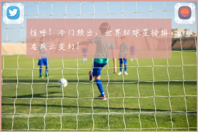 惊呼!冷门频出,世界杯球星榜排名风云变幻!