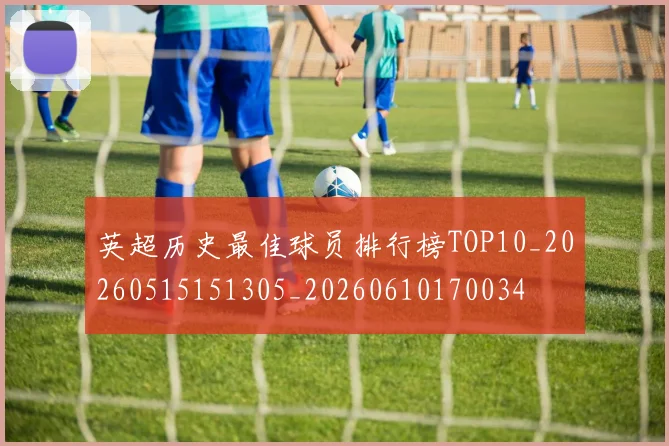 英超历史最佳球员排行榜TOP10_20260515151305_20260610170034