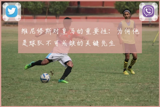 维尼修斯对皇马的重要性：为何他是球队不可或缺的关键先生