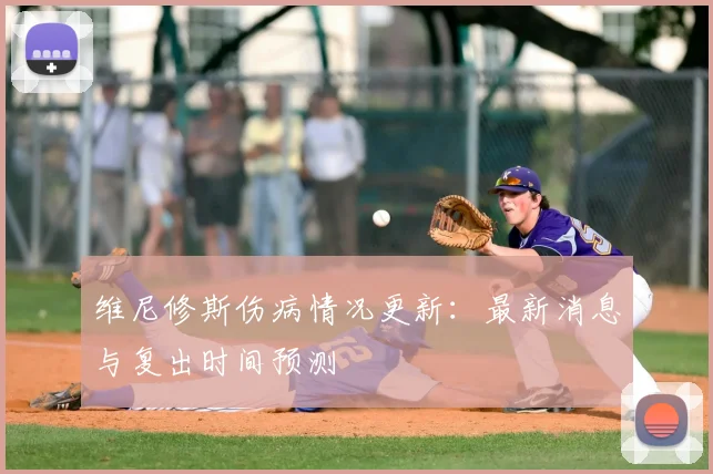 维尼修斯伤病情况更新：最新消息与复出时间预测