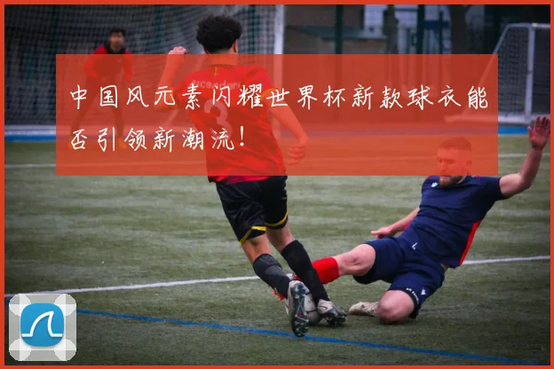 中国风元素闪耀世界杯新款球衣能否引领新潮流！