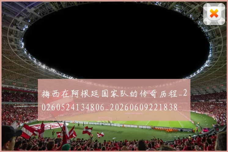 梅西在阿根廷国家队的传奇历程_20260524134806_20260609221838