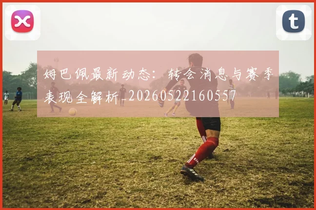 姆巴佩最新动态:转会消息与赛季表现全解析_20260522160557